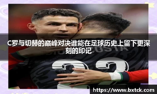C罗与切赫的巅峰对决谁能在足球历史上留下更深刻的印记