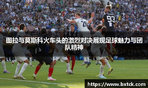 图拉与莫斯科火车头的激烈对决展现足球魅力与团队精神