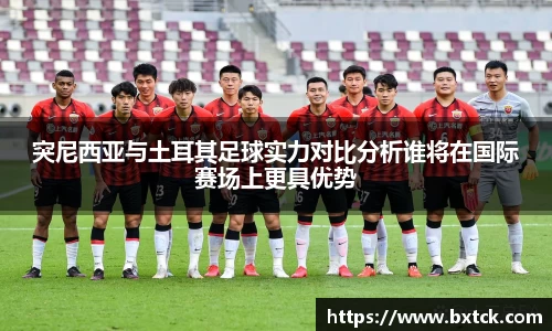 突尼西亚与土耳其足球实力对比分析谁将在国际赛场上更具优势